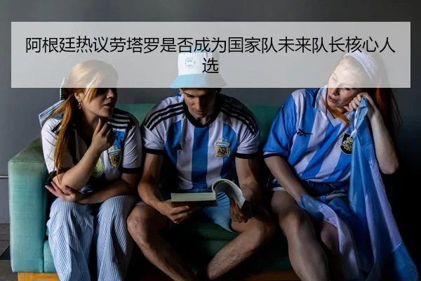 阿根廷热议劳塔罗是否成为国家队未来队长核心人选