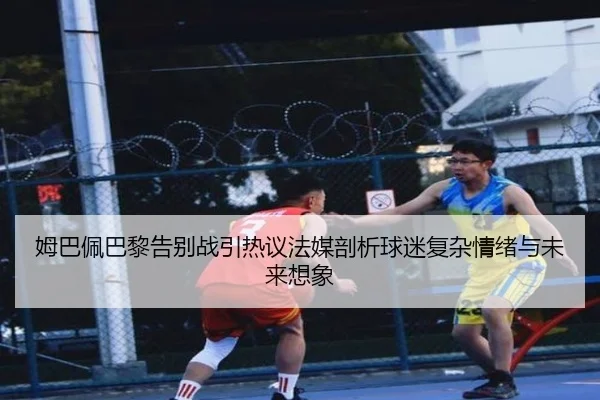 姆巴佩巴黎告别战引热议法媒剖析球迷复杂情绪与未来想象