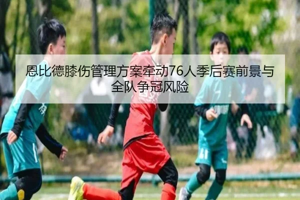 恩比德膝伤管理方案牵动76人季后赛前景与全队争冠风险