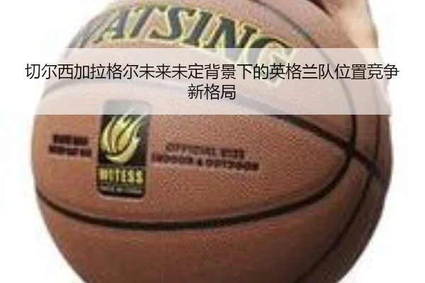 切尔西加拉格尔未来未定背景下的英格兰队位置竞争新格局