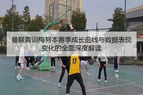 曼联青训梅努本赛季成长曲线与数据表现变化的全面深度解读